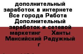 дополнительный заработок в интернете - Все города Работа » Дополнительный заработок и сетевой маркетинг   . Ханты-Мансийский,Радужный г.